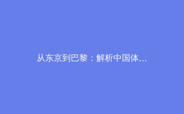 从东京到巴黎：解析中国体育军团奥运周期的战略转型与挑战
