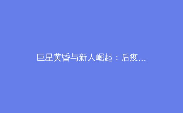 巨星黄昏与新人崛起：后疫情时代职业体育的格局重构与商业变局 - 4